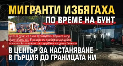 Мигранти избягаха по време на бунт в център за настаняване в Гърция до границата ни