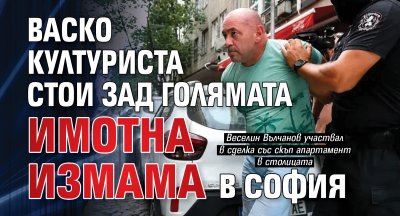 Васко Културиста стои зад голямата имотна измама в София