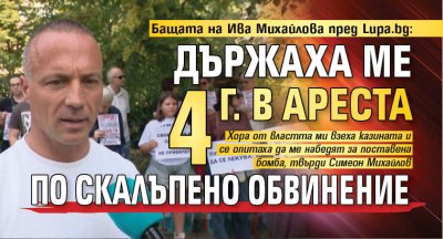 Бащата на Ива Михайлова пред Lupa.bg: Държаха ме 4 г. в ареста по скалъпено обвинение