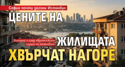 София почти догони Истанбул: Цените на жилищата хвърчат нагоре