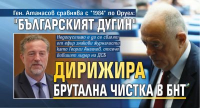 Ген. Атанасов сравнява с "1984" по Оруел: "Българският Дугин" дирижира брутална чистка в БНТ 