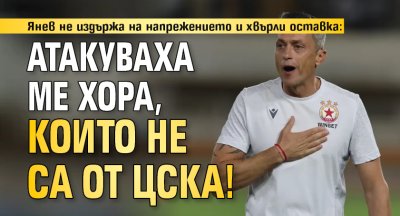 Янев не издържа на напрежението и хвърли оставка: Атакуваха ме хора, които не са от ЦСКА! 