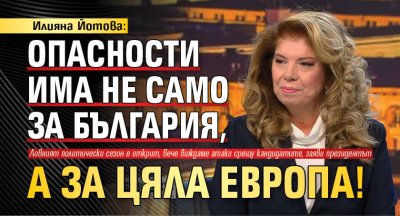 Илияна Йотова: Опасности има не само за България, а за цяла Европа!