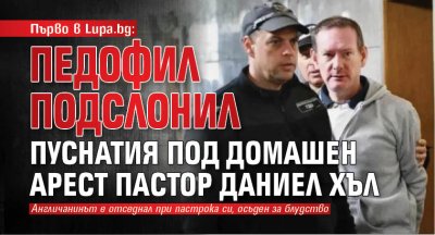 Първо в Lupa.bg: Педофил подслонил пуснатия под домашен арест пастор Даниел Хъл