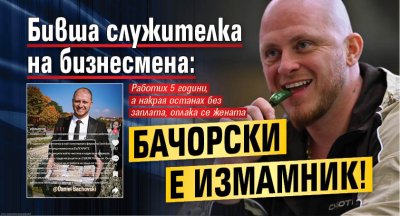 Бивша служителка на бизнесмена: Бачорски е измамник!