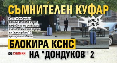 Първо в Lupa.bg: Съмнителен куфар блокира КСНС на "Дондуков" 2 (СНИМКИ)