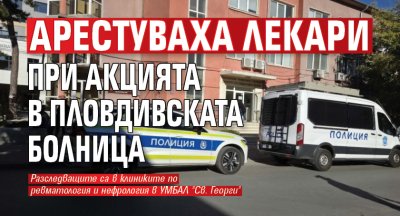 Арестуваха лекари при акцията в пловдивската болница