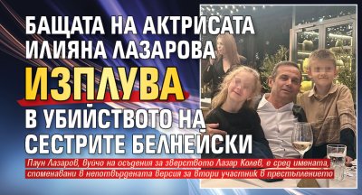 Бащата на актрисата Илияна Лазарова изплува в убийството на сестрите Белнейски