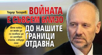 Тодор Тагарев: Войната е съвсем близо до нашите граници отдавна
