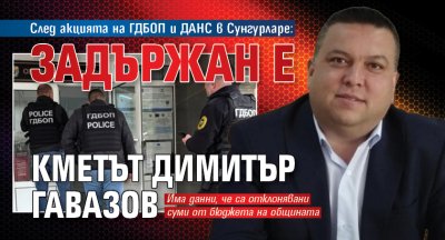 След акцията на ГДБОП и ДАНС в Сунгурларе: Задържан е кметът Димитър Гавазов