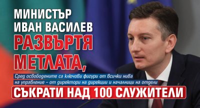 Министър Иван Василев развъртя метлата, съкрати над 100 служители
