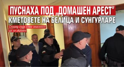 Пуснаха под "домашен арест" кметовете на Белица и Сунгурларе