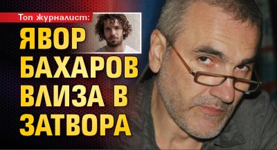 Топ журналист: Явор Бахаров влиза в затвора
