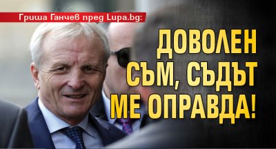 Гриша Ганчев пред Lupa.bg: Доволен съм, съдът ме оправда!