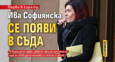 Първо в Lupa.bg: Ива Софиянска се появи в съда (СНИМКИ)