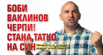 Боби Ваклинов черпи! Стана татко на син