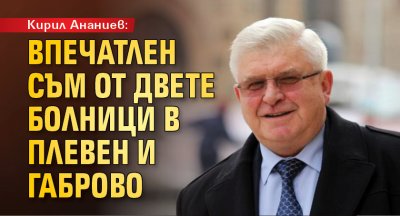 Кирил Ананиев: Впечатлен съм от двете болници в Плевен и Габрово