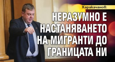 Каракачанов: Неразумно е настаняването на мигранти до границата ни