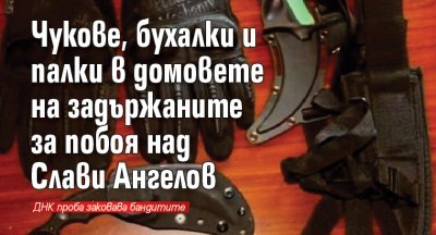 Чукове, бухалки и палки в домовете на задържаните за побоя над Слави Ангелов (ВИДЕО)