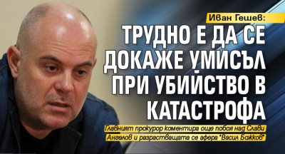 Иван Гешев: Трудно е да се докаже умисъл при убийство в катастрофа