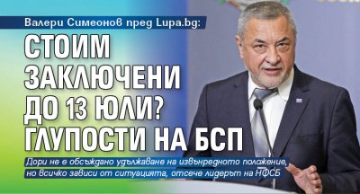 Валери Симеонов пред Lupa.bg: Стоим заключени до 13 юли? Глупости на БСП