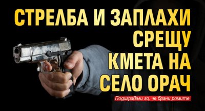 Стрелба и заплахи срещу кмета на село Орач