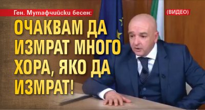 Ген. Мутафчийски бесен: Очаквам да измрат много хора, яко да измрат! (ВИДЕО)