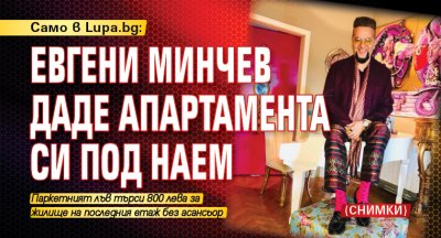 Само в Lupa.bg: Евгени Минчев даде апартамента си под наем (СНИМКИ)