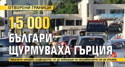 ОТВОРЕНИ ГРАНИЦИ: 15 000 българи щурмуваха Гърция 