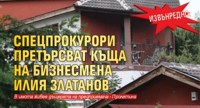 Извънредно: Спецпрокурори претърсват къща на бизнесмена Илия Златанов