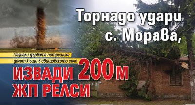 Торнадо удари с. Морава, извади 200 м жп релси