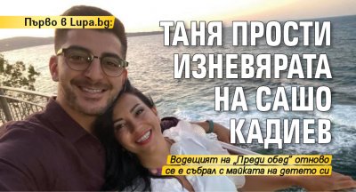 Първо в Lupa.bg: Таня прости изневярата на Сашо Кадиев 