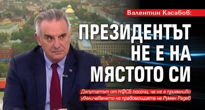 Валентин Касабов: Президентът не е на мястото си