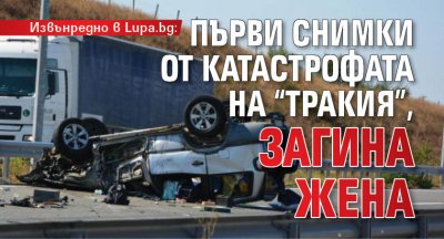 Извънредно в Lupa.bg: Първи снимки от катастрофата на магистралата, загина жена