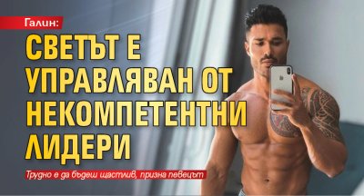 Галин: Светът е управляван от некомпетентни лидери