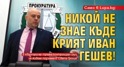 Само в Lupa.bg: Никой не знае къде крият Иван Гешев! 