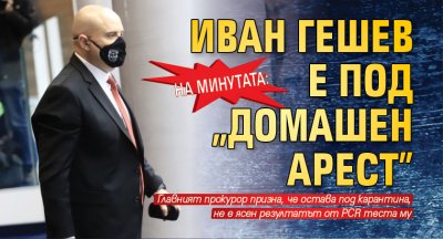 На минутата: Иван Гешев е под „домашен арест”