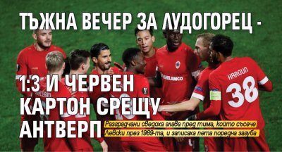 Тъжна вечер за Лудогорец - 1:3 и червен картон срещу Антверп