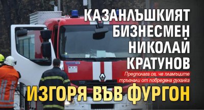 Казанлъшкият бизнесмен Николай Кратунов изгоря във фургон
