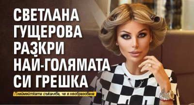Светлана Гущерова разкри най-голямата си грешка