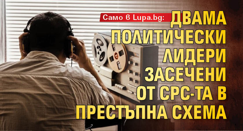 Само в Lupa.bg: Двама политически лидери засечени от СРС-та в престъпна схема